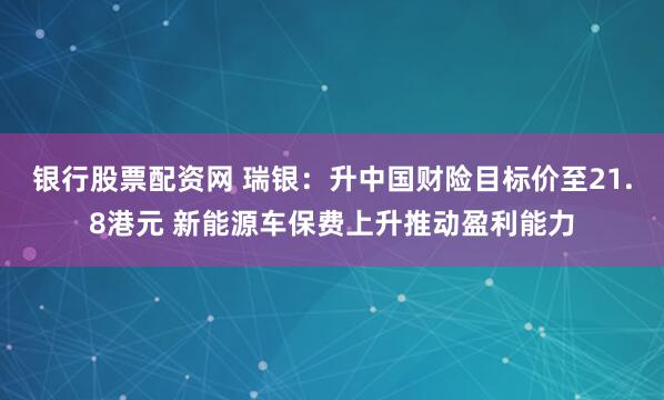 银行股票配资网 瑞银：升中国财险目标价至21.8港元 新能源车保费上升推动盈利能力