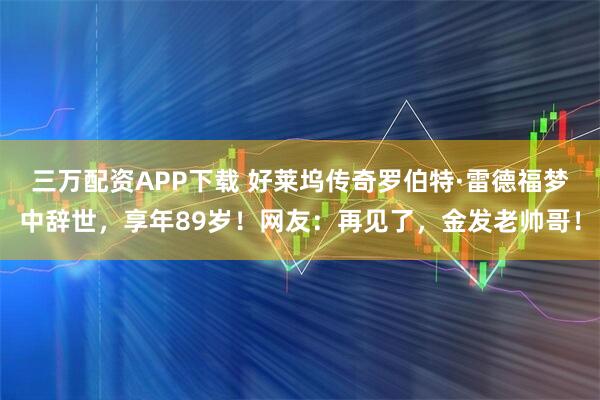 三万配资APP下载 好莱坞传奇罗伯特·雷德福梦中辞世，享年89岁！网友：再见了，金发老帅哥！