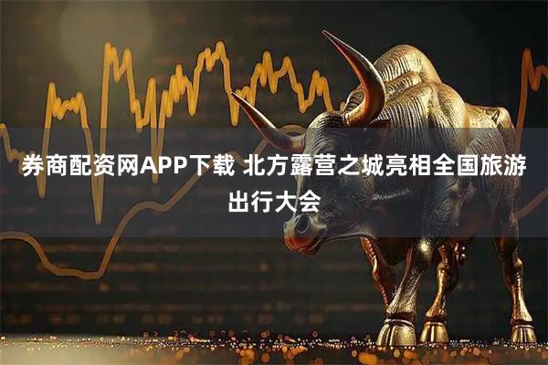券商配资网APP下载 北方露营之城亮相全国旅游出行大会