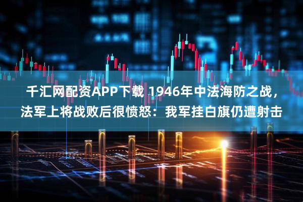 千汇网配资APP下载 1946年中法海防之战，法军上将战败后很愤怒：我军挂白旗仍遭射击