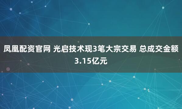 凤凰配资官网 光启技术现3笔大宗交易 总成交金额3.15亿元