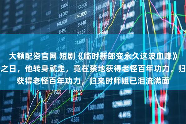 大额配资官网 短剧《临时新郎变永久这波血赚》被师尊断言永无筑基之日，他转身就走，竟在禁地获得老怪百年功力，归来时师姐已泪流满面