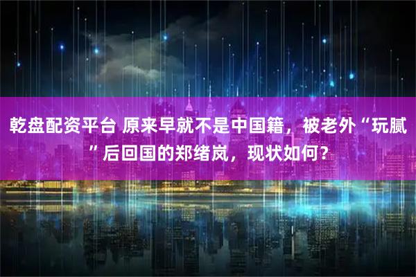 乾盘配资平台 原来早就不是中国籍，被老外“玩腻”后回国的郑绪岚，现状如何？