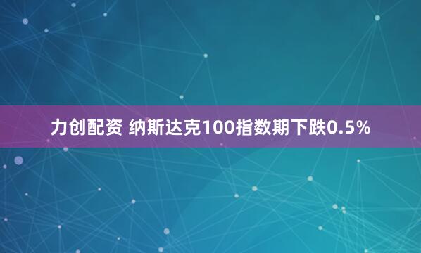 力创配资 纳斯达克100指数期下跌0.5%
