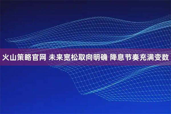 火山策略官网 未来宽松取向明确 降息节奏充满变数