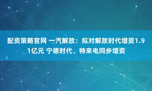 配资策略官网 一汽解放：拟对解放时代增资1.91亿元 宁德时代、特来电同步增资