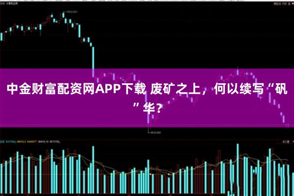 中金财富配资网APP下载 废矿之上，何以续写“矾”华？