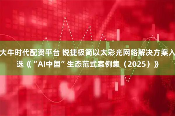 大牛时代配资平台 锐捷极简以太彩光网络解决方案入选《“AI中国”生态范式案例集（2025）》