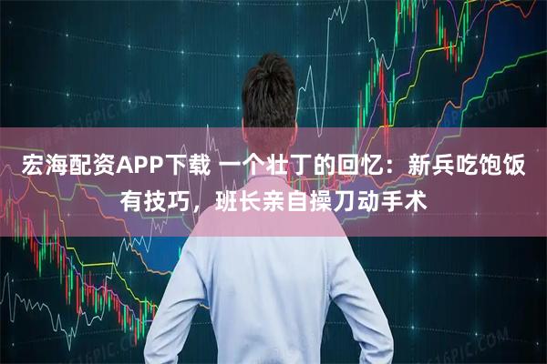 宏海配资APP下载 一个壮丁的回忆：新兵吃饱饭有技巧，班长亲自操刀动手术