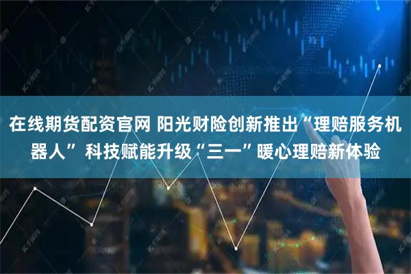 在线期货配资官网 阳光财险创新推出“理赔服务机器人” 科技赋能升级“三一”暖心理赔新体验