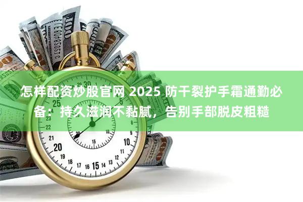 怎样配资炒股官网 2025 防干裂护手霜通勤必备：持久滋润不黏腻，告别手部脱皮粗糙