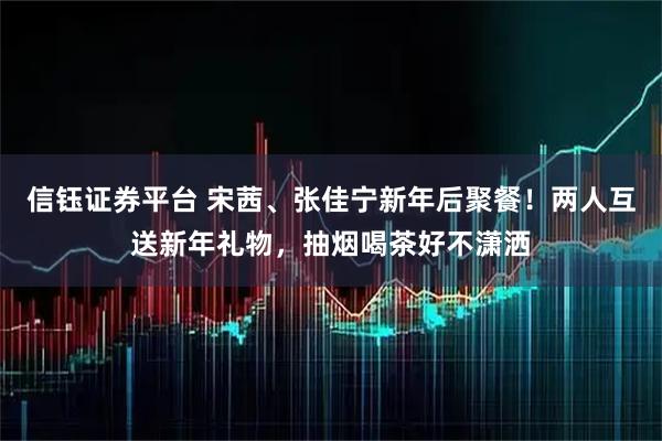 信钰证券平台 宋茜、张佳宁新年后聚餐！两人互送新年礼物，抽烟喝茶好不潇洒