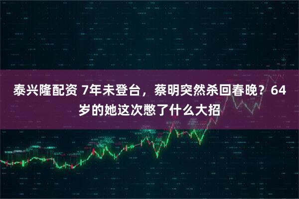 泰兴隆配资 7年未登台，蔡明突然杀回春晚？64岁的她这次憋了什么大招