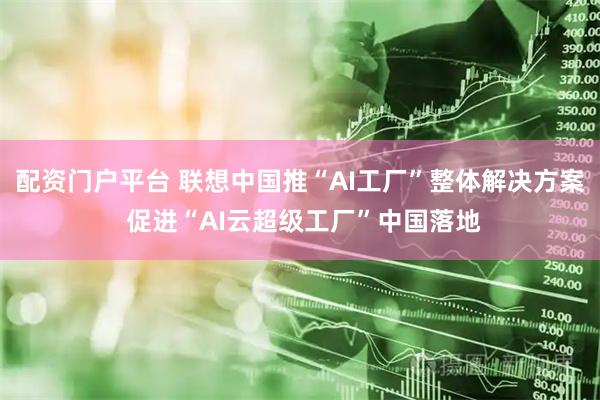 配资门户平台 联想中国推“AI工厂”整体解决方案 促进“AI云超级工厂”中国落地