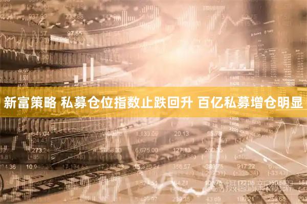 新富策略 私募仓位指数止跌回升 百亿私募增仓明显