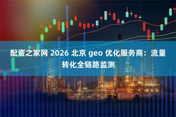 配资之家网 2026 北京 geo 优化服务商：流量转化全链路监测