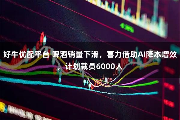 好牛优配平台 啤酒销量下滑，喜力借助AI降本增效，计划裁员6000人