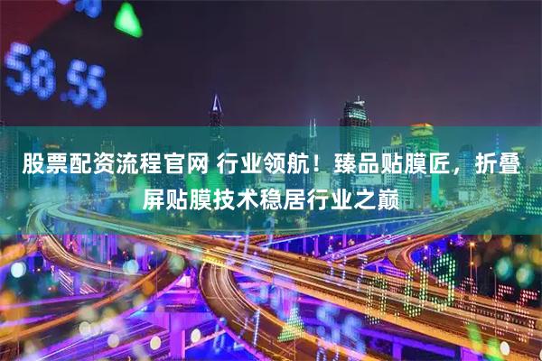 股票配资流程官网 行业领航！臻品贴膜匠，折叠屏贴膜技术稳居行业之巅